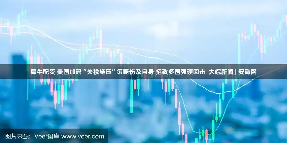 犀牛配资 美国加码“关税施压”策略伤及自身 招致多国强硬回击_大皖新闻 | 安徽网