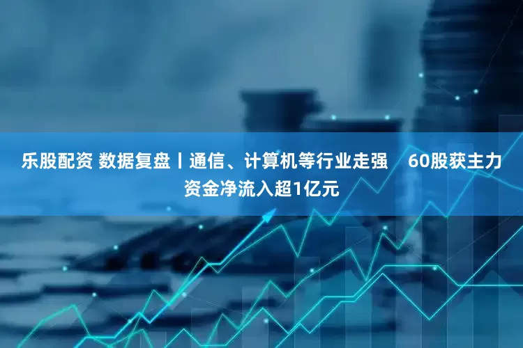 乐股配资 数据复盘丨通信、计算机等行业走强    60股获主力资金净流入超1亿元