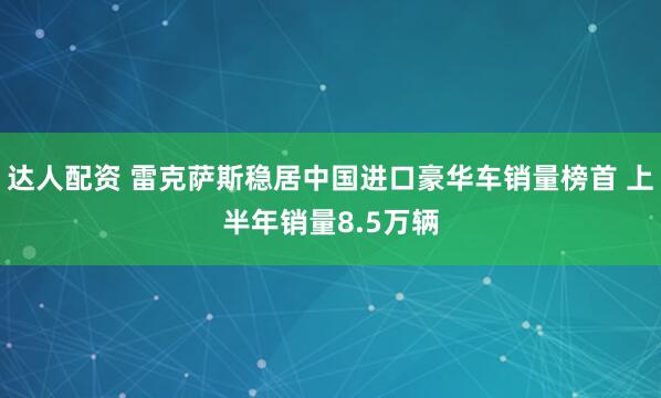 达人配资 雷克萨斯稳居中国进口豪华车销量榜首 上半年销量8.5万辆