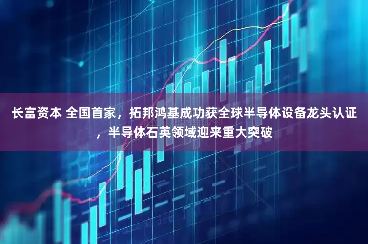 长富资本 全国首家，拓邦鸿基成功获全球半导体设备龙头认证，半导体石英领域迎来重大突破