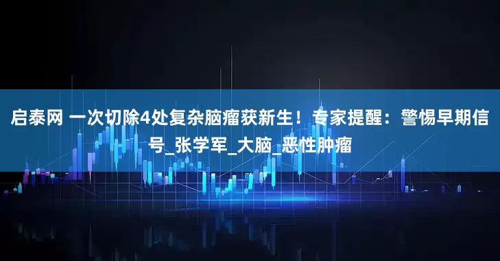 启泰网 一次切除4处复杂脑瘤获新生！专家提醒：警惕早期信号_张学军_大脑_恶性肿瘤