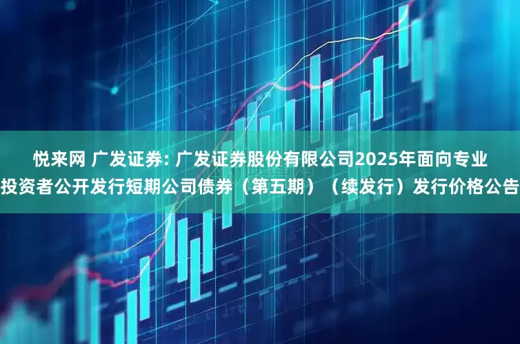 悦来网 广发证券: 广发证券股份有限公司2025年面向专业投资者公开发行短期公司债券(第五期)(续发行)发行价格公告