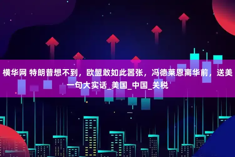 横华网 特朗普想不到，欧盟敢如此嚣张，冯德莱恩离华前，送美一句大实话_美国_中国_关税