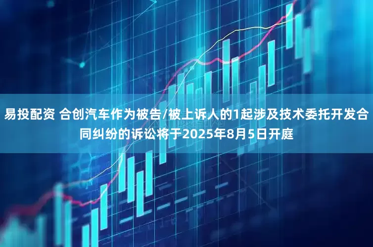 易投配资 合创汽车作为被告/被上诉人的1起涉及技术委托开发合同纠纷的诉讼将于2025年8月5日开庭