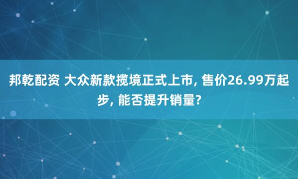 邦乾配资 大众新款揽境正式上市, 售价26.99万起步, 能否提升销量?
