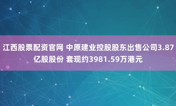 江西股票配资官网 中原建业控股股东出售公司3.87亿股股份 套现约3981.59万港元