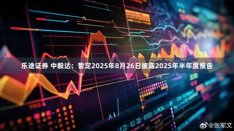 乐途证券 中毅达：暂定2025年8月26日披露2025年半年度报告