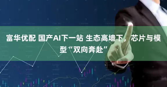 富华优配 国产AI下一站 生态高墙下，芯片与模型“双向奔赴”